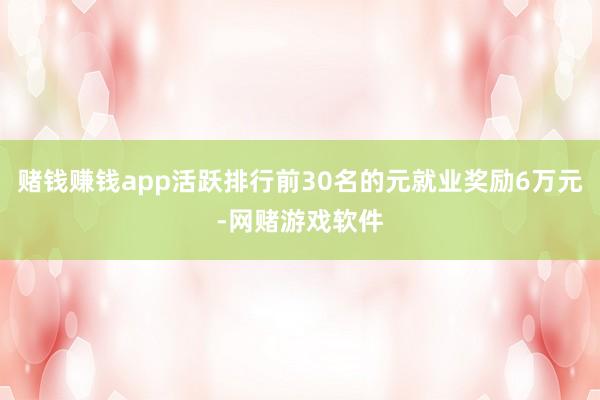 赌钱赚钱app活跃排行前30名的元就业奖励6万元-网赌游戏软件
