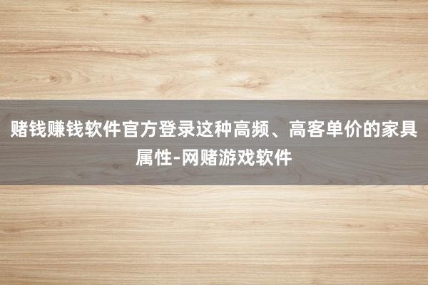 赌钱赚钱软件官方登录这种高频、高客单价的家具属性-网赌游戏软件
