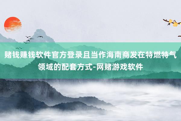 赌钱赚钱软件官方登录且当作海南商发在特燃特气领域的配套方式-网赌游戏软件