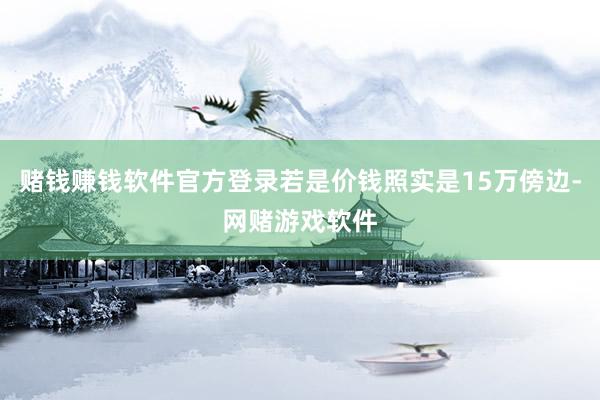 赌钱赚钱软件官方登录若是价钱照实是15万傍边-网赌游戏软件