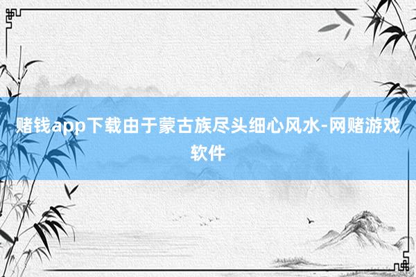 赌钱app下载由于蒙古族尽头细心风水-网赌游戏软件