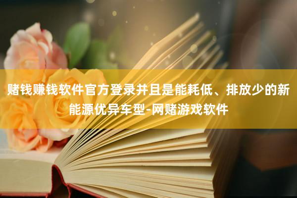 赌钱赚钱软件官方登录并且是能耗低、排放少的新能源优异车型-网赌游戏软件