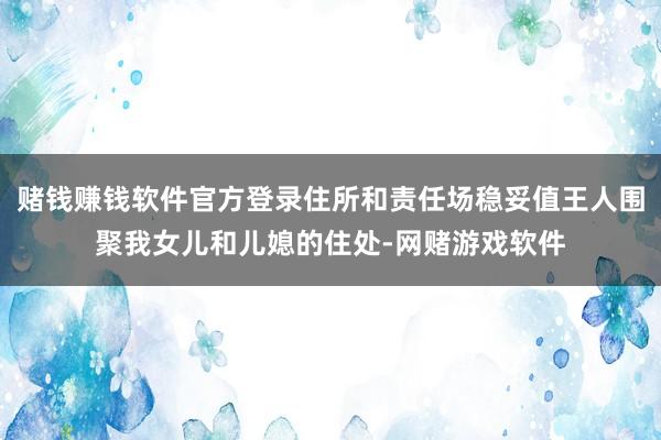 赌钱赚钱软件官方登录住所和责任场稳妥值王人围聚我女儿和儿媳的住处-网赌游戏软件