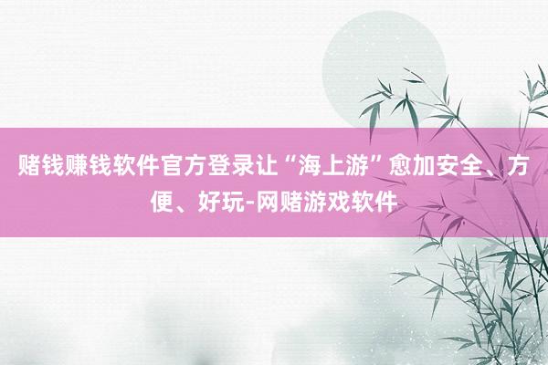 赌钱赚钱软件官方登录让“海上游”愈加安全、方便、好玩-网赌游戏软件