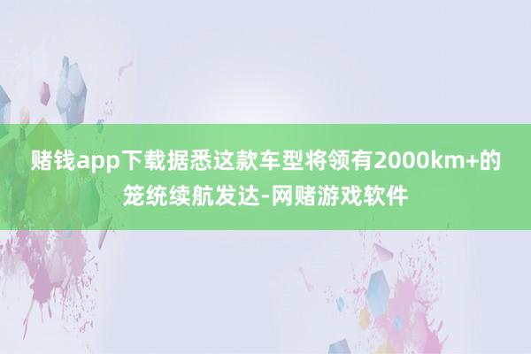 赌钱app下载据悉这款车型将领有2000km+的笼统续航发达-网赌游戏软件