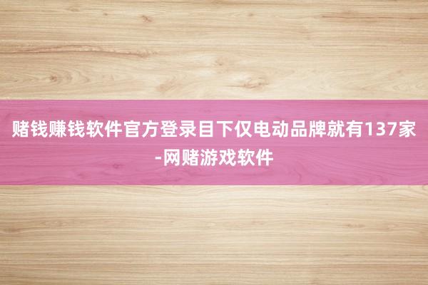赌钱赚钱软件官方登录目下仅电动品牌就有137家-网赌游戏软件