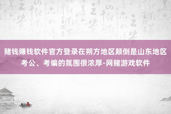 赌钱赚钱软件官方登录在朔方地区颠倒是山东地区考公、考编的氛围很浓厚-网赌游戏软件