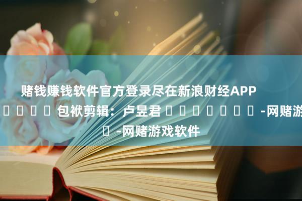 赌钱赚钱软件官方登录尽在新浪财经APP            						包袱剪辑：卢昱君 							-网赌游戏软件