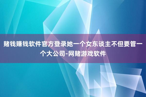 赌钱赚钱软件官方登录她一个女东谈主不但要管一个大公司-网赌游戏软件