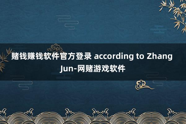 赌钱赚钱软件官方登录 according to Zhang Jun-网赌游戏软件