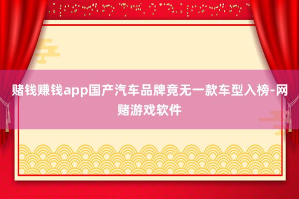 赌钱赚钱app国产汽车品牌竟无一款车型入榜-网赌游戏软件