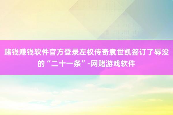 赌钱赚钱软件官方登录左权传奇袁世凯签订了辱没的“二十一条”-网赌游戏软件