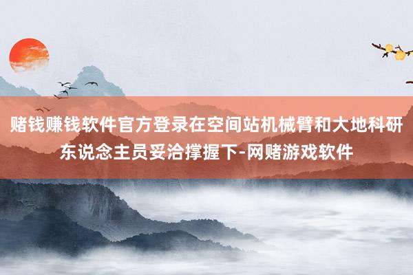 赌钱赚钱软件官方登录在空间站机械臂和大地科研东说念主员妥洽撑握下-网赌游戏软件