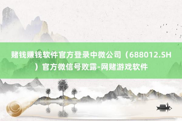 赌钱赚钱软件官方登录中微公司（688012.SH）官方微信号败露-网赌游戏软件