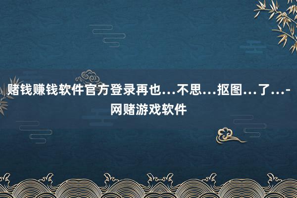 赌钱赚钱软件官方登录再也…不思…抠图…了…-网赌游戏软件