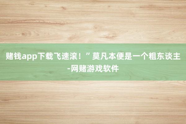 赌钱app下载飞速滚！”莫凡本便是一个粗东谈主-网赌游戏软件