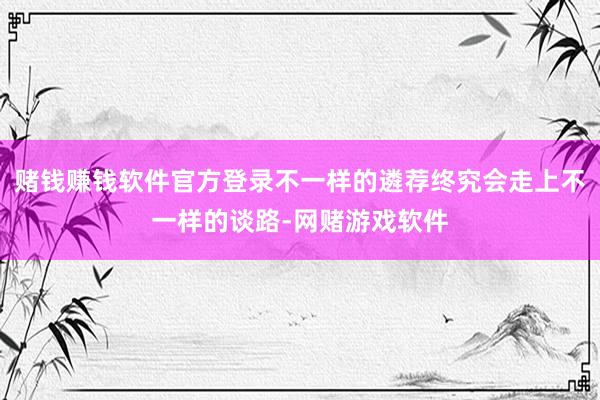 赌钱赚钱软件官方登录不一样的遴荐终究会走上不一样的谈路-网赌游戏软件