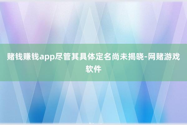 赌钱赚钱app尽管其具体定名尚未揭晓-网赌游戏软件