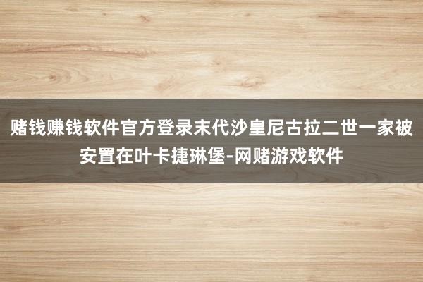 赌钱赚钱软件官方登录末代沙皇尼古拉二世一家被安置在叶卡捷琳堡-网赌游戏软件