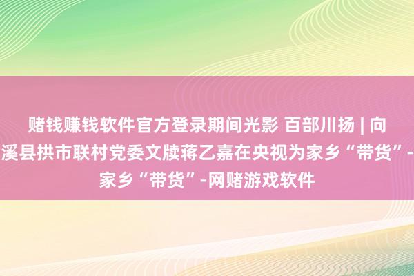 赌钱赚钱软件官方登录期间光影 百部川扬 | 向老兵致意！蓬溪县拱市联村党委文牍蒋乙嘉在央视为家乡“带货”-网赌游戏软件