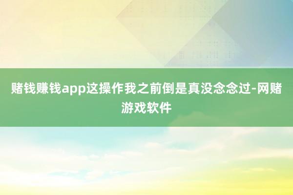 赌钱赚钱app这操作我之前倒是真没念念过-网赌游戏软件
