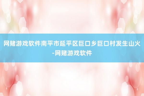 网赌游戏软件南平市延平区巨口乡巨口村发生山火-网赌游戏软件