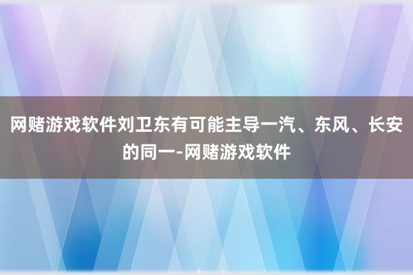 网赌游戏软件刘卫东有可能主导一汽、东风、长安的同一-网赌游戏软件