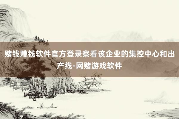 赌钱赚钱软件官方登录察看该企业的集控中心和出产线-网赌游戏软件