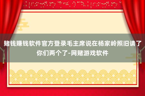赌钱赚钱软件官方登录毛主席说在杨家岭照旧请了你们两个了-网赌游戏软件