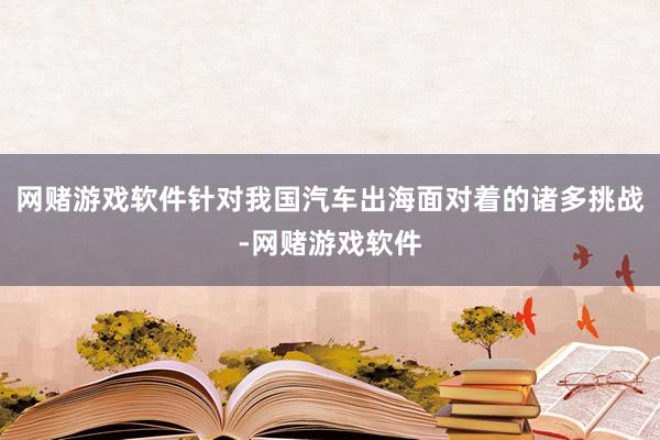 网赌游戏软件针对我国汽车出海面对着的诸多挑战-网赌游戏软件