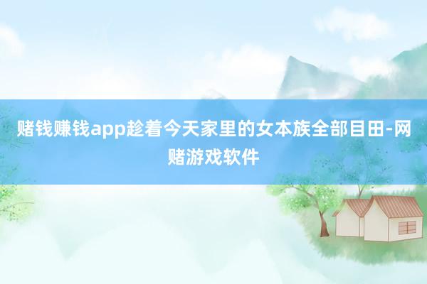 赌钱赚钱app趁着今天家里的女本族全部目田-网赌游戏软件