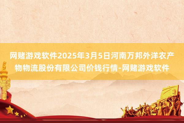 网赌游戏软件2025年3月5日河南万邦外洋农产物物流股份有限公司价钱行情-网赌游戏软件