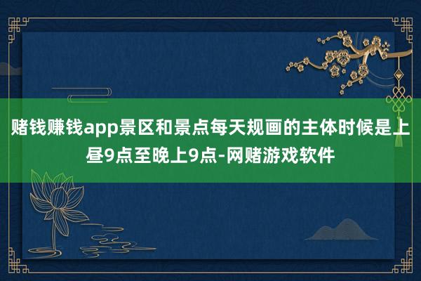 赌钱赚钱app景区和景点每天规画的主体时候是上昼9点至晚上9点-网赌游戏软件