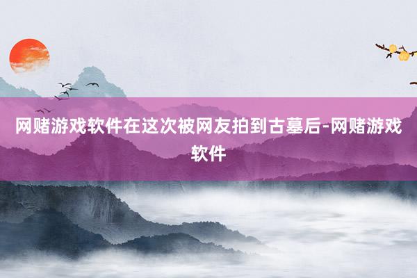 网赌游戏软件在这次被网友拍到古墓后-网赌游戏软件