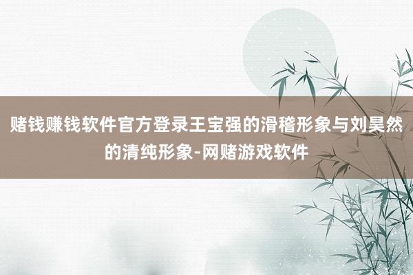 赌钱赚钱软件官方登录王宝强的滑稽形象与刘昊然的清纯形象-网赌游戏软件