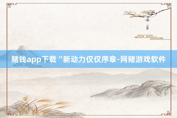 赌钱app下载　　“新动力仅仅序章-网赌游戏软件