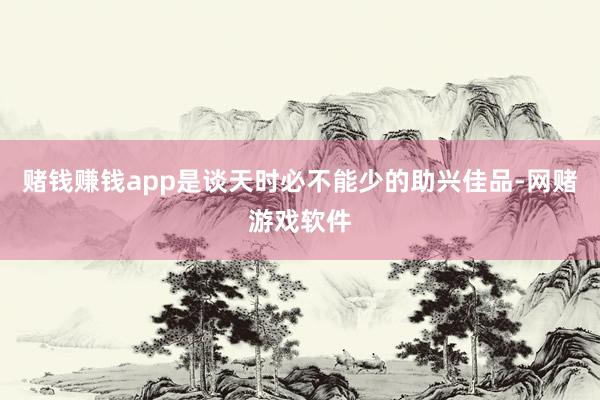 赌钱赚钱app是谈天时必不能少的助兴佳品-网赌游戏软件