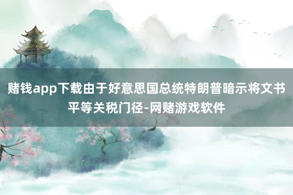 赌钱app下载由于好意思国总统特朗普暗示将文书平等关税门径-网赌游戏软件