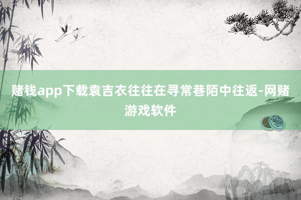赌钱app下载袁吉衣往往在寻常巷陌中往返-网赌游戏软件