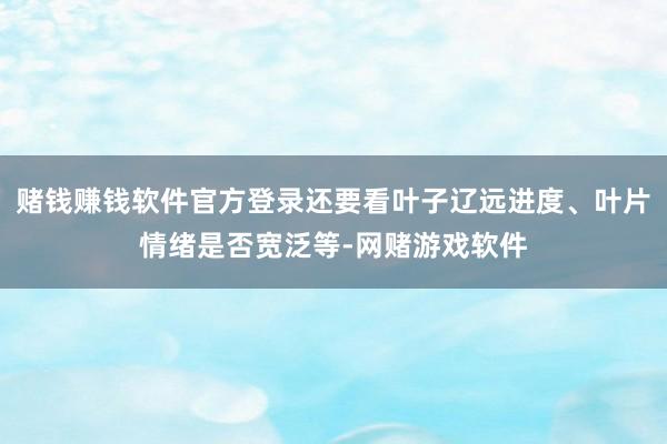 赌钱赚钱软件官方登录还要看叶子辽远进度、叶片情绪是否宽泛等-网赌游戏软件