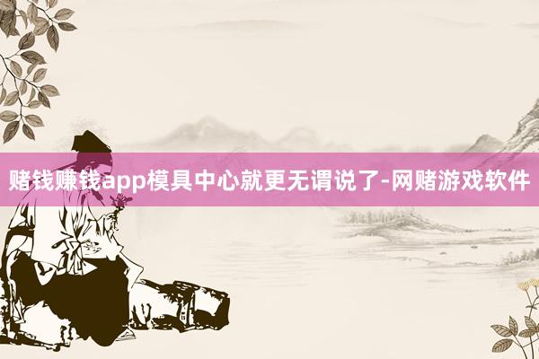 赌钱赚钱app模具中心就更无谓说了-网赌游戏软件