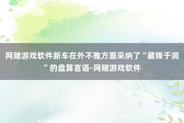 网赌游戏软件新车在外不雅方面采纳了“藏锋于润”的盘算言语-网赌游戏软件