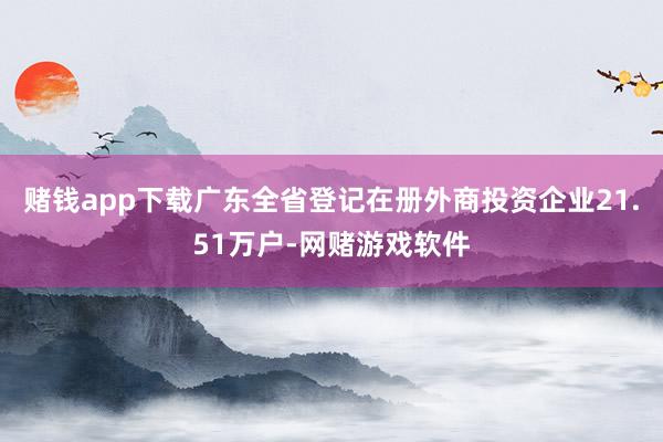 赌钱app下载广东全省登记在册外商投资企业21.51万户-网赌游戏软件