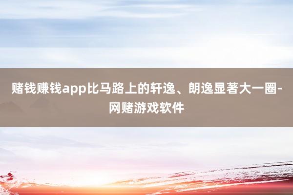 赌钱赚钱app比马路上的轩逸、朗逸显著大一圈-网赌游戏软件
