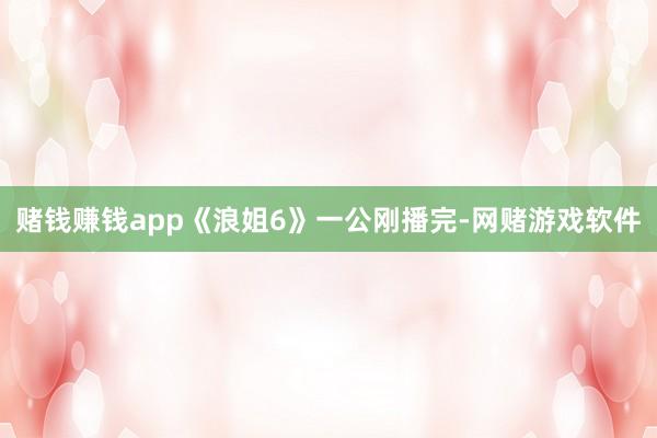 赌钱赚钱app《浪姐6》一公刚播完-网赌游戏软件