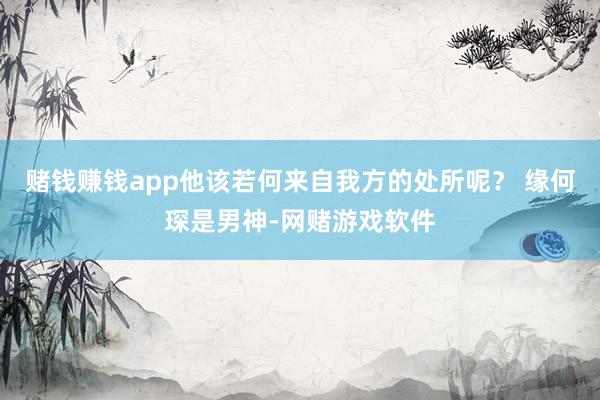 赌钱赚钱app他该若何来自我方的处所呢？ 缘何琛是男神-网赌游戏软件