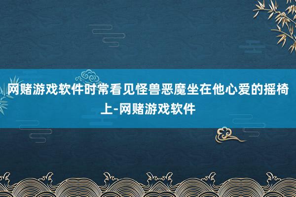 网赌游戏软件时常看见怪兽恶魔坐在他心爱的摇椅上-网赌游戏软件