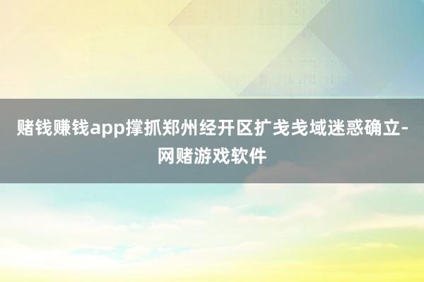 赌钱赚钱app撑抓郑州经开区扩戋戋域迷惑确立-网赌游戏软件