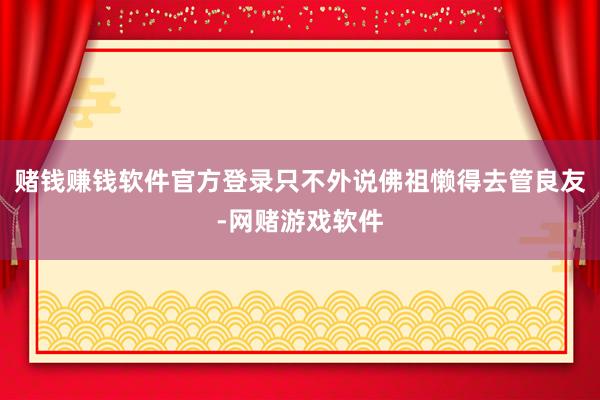 赌钱赚钱软件官方登录只不外说佛祖懒得去管良友-网赌游戏软件