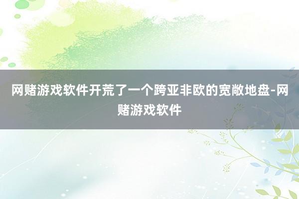 网赌游戏软件开荒了一个跨亚非欧的宽敞地盘-网赌游戏软件